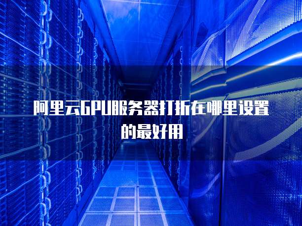 阿里云GPU服务器打折在哪里设置的最好用