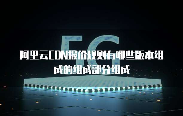 阿里云CDN报价规则有哪些版本组成的组成部分组成