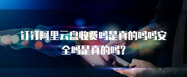 钉钉阿里云盘收费吗是真的吗吗安全吗是真的吗?