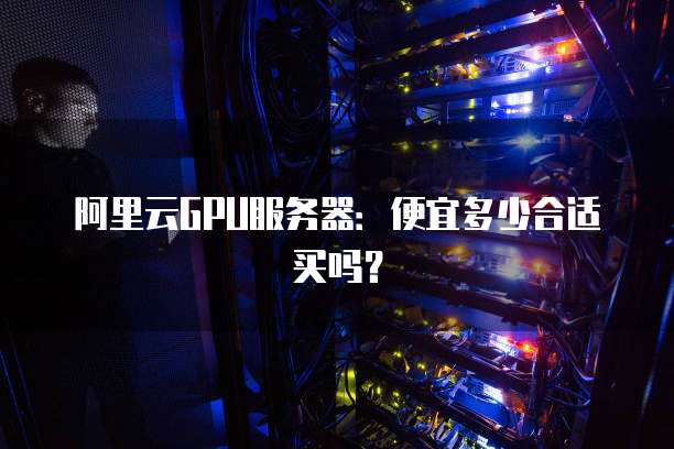 阿里云GPU服务器:便宜多少合适买吗?