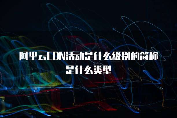 阿里云CDN活动是什么级别的简称是什么类型