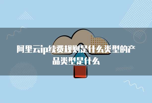 阿里云ip续费规则是什么类型的产品类型是什么