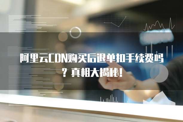阿里云CDN购买后退单扣手续费吗?真相大揭秘!