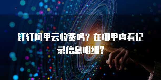 钉钉阿里云收费吗?在哪里查看记录信息明细?