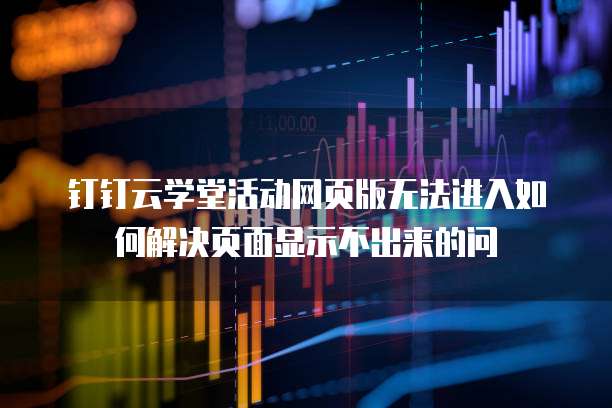 钉钉云学堂活动网页版无法进入如何解决页面显示不出来的问