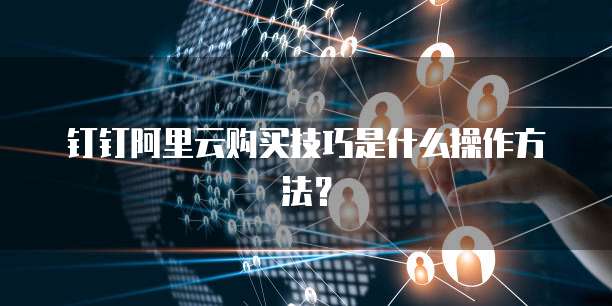 钉钉阿里云购买技巧是什么操作方法?