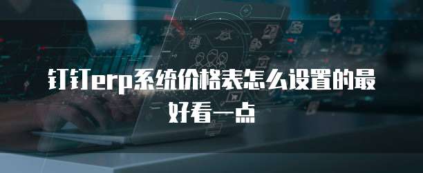 钉钉erp系统价格表怎么设置的最好看一点