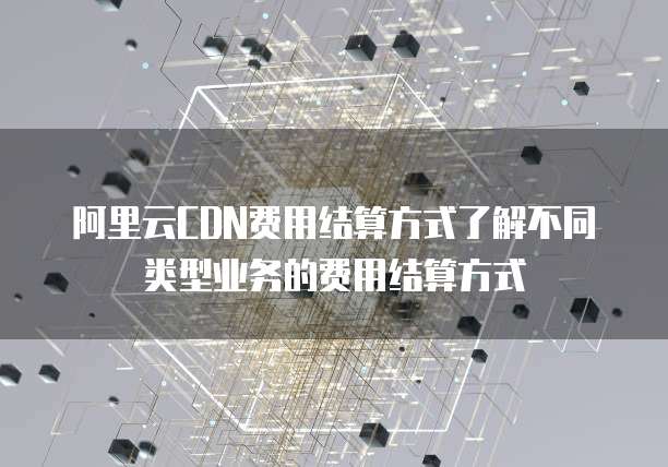 阿里云CDN费用结算方式了解不同类型业务的费用结算方式