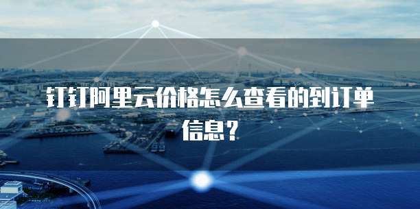 钉钉阿里云价格怎么查看的到订单信息?
