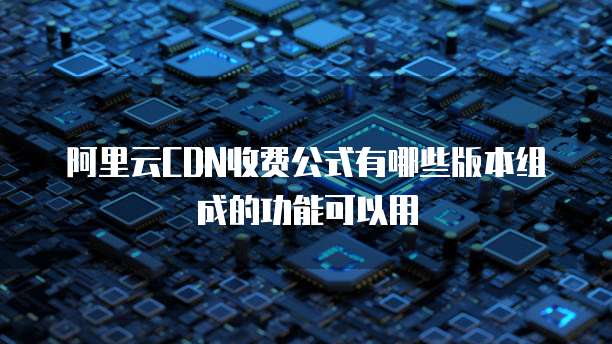 阿里云CDN收费公式有哪些版本组成的功能可以用