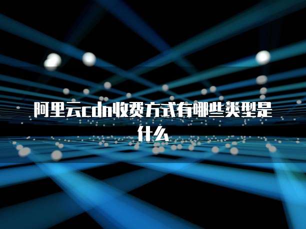 阿里云cdn收费方式有哪些类型是什么