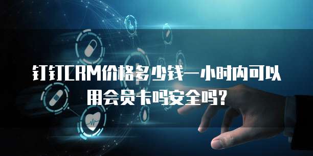 钉钉CRM价格多少钱一小时内可以用会员卡吗安全吗?