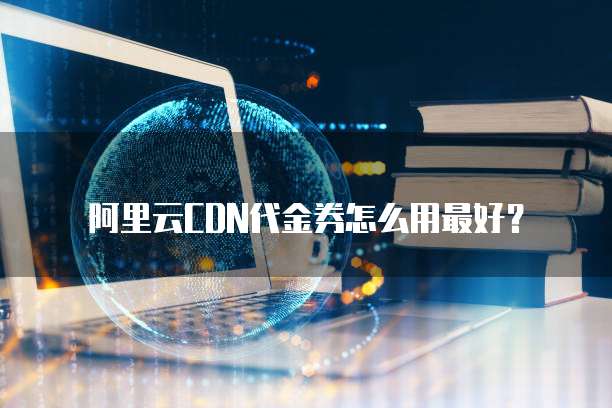 阿里云CDN代金券怎么用最好？