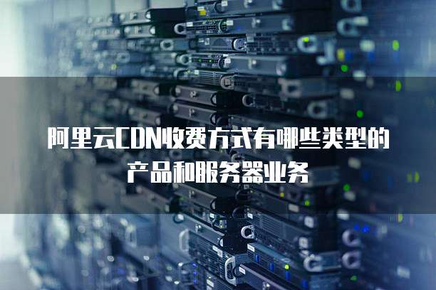 阿里云CDN收费方式有哪些类型的产品和服务器业务