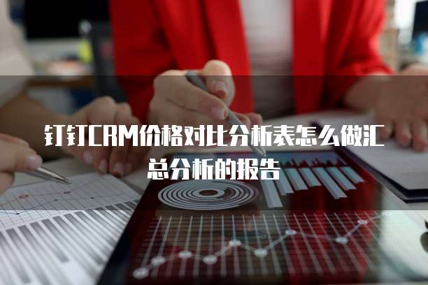 钉钉CRM价格对比分析表怎么做汇总分析的报告