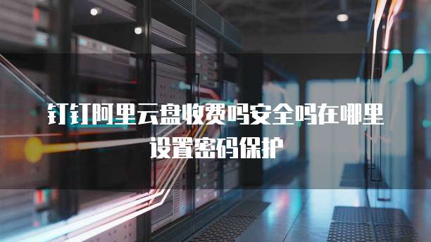钉钉阿里云盘收费吗安全吗在哪里设置密码保护