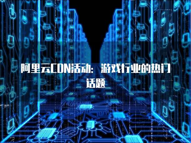 阿里云CDN活动：游戏行业的热门话题