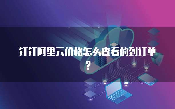 钉钉阿里云价格怎么查看的到订单?