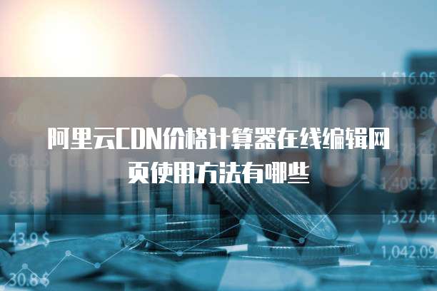 阿里云CDN价格计算器在线编辑网页使用方法有哪些