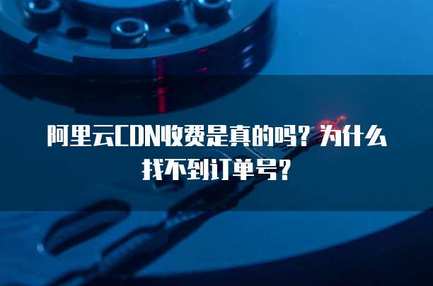 阿里云CDN收费是真的吗?为什么找不到订单号?