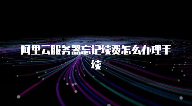 阿里云服务器忘记续费怎么办理手续