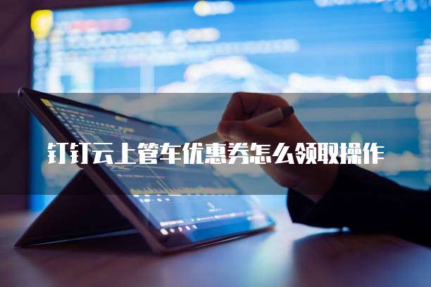 钉钉云上管车优惠券怎么领取操作