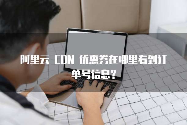 阿里云 CDN 优惠券在哪里看到订单号信息?