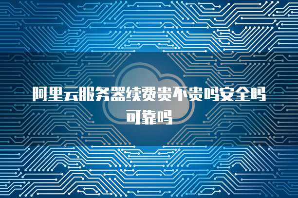阿里云服务器续费贵不贵吗安全吗可靠吗