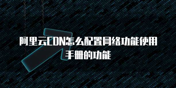 阿里云CDN怎么配置网络功能使用手册的功能
