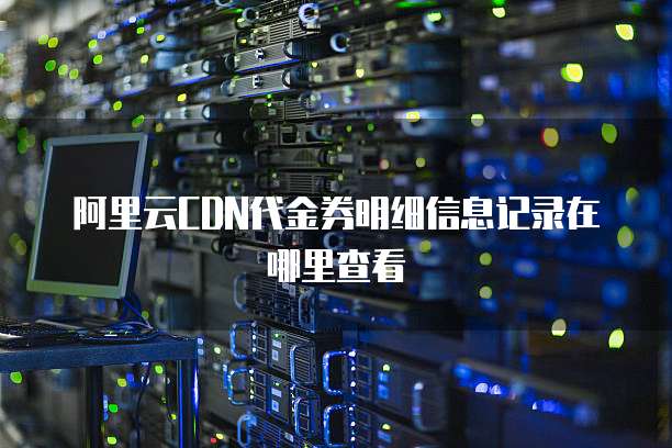 阿里云CDN代金券明细信息记录在哪里查看