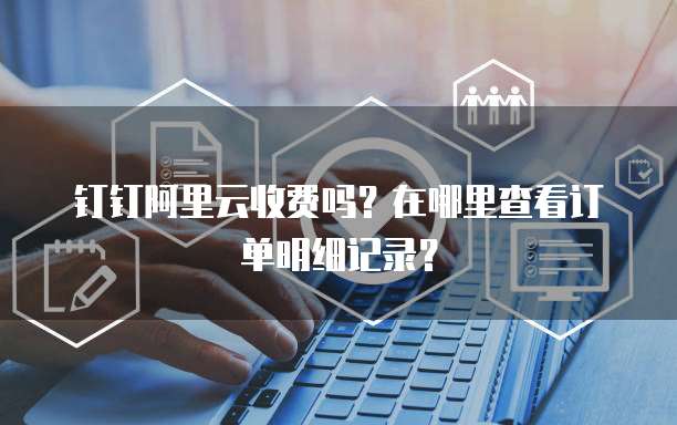 钉钉阿里云收费吗?在哪里查看订单明细记录?