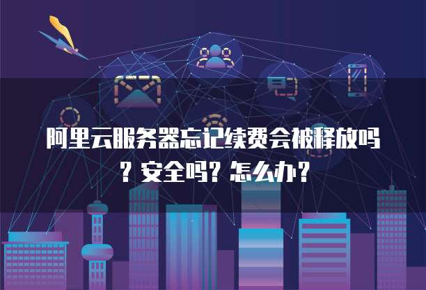 阿里云服务器忘记续费会被释放吗?安全吗?怎么办?