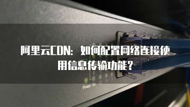 阿里云CDN:如何配置网络连接使用信息传输功能?