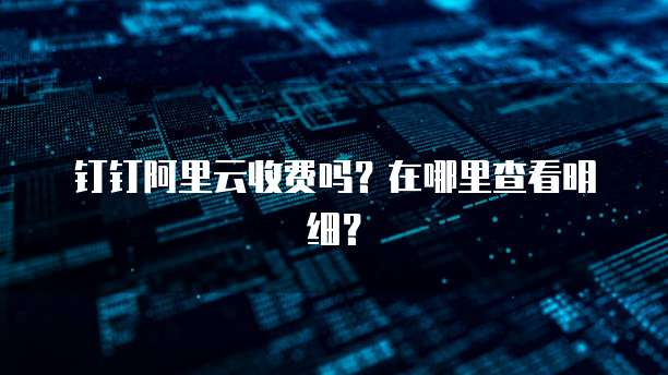 钉钉阿里云收费吗?在哪里查看明细?