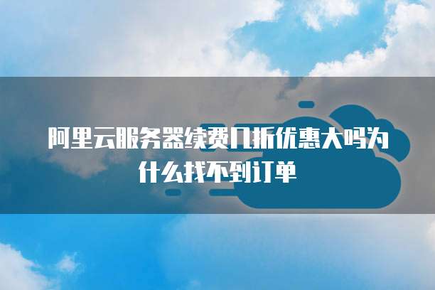 阿里云服务器续费几折优惠大吗为什么找不到订单
