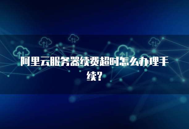 阿里云服务器续费超时怎么办理手续?