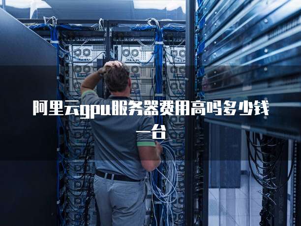 阿里云gpu服务器费用高吗多少钱一台