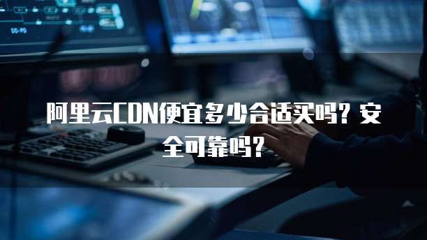阿里云CDN便宜多少合适买吗?安全可靠吗?