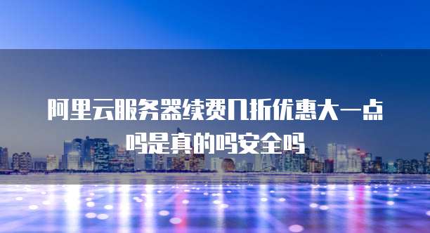 阿里云服务器续费几折优惠大一点吗是真的吗安全吗