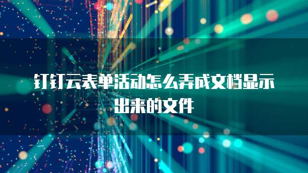 钉钉云表单活动怎么弄成文档显示出来的文件