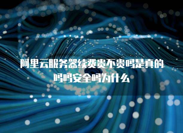 阿里云服务器续费贵不贵吗是真的吗吗安全吗为什么