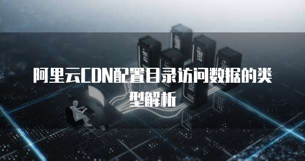 阿里云CDN配置目录访问数据的类型解析