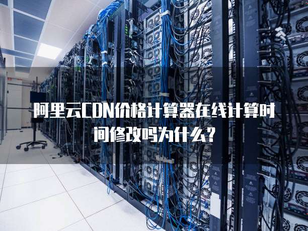 阿里云CDN价格计算器在线计算时间修改吗为什么?