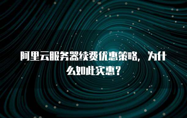阿里云服务器续费优惠策略,为什么如此实惠?