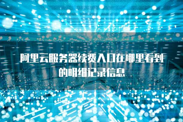 阿里云服务器续费入口在哪里看到的明细记录信息