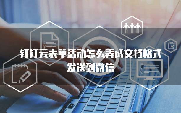 钉钉云表单活动怎么弄成文档格式发送到微信