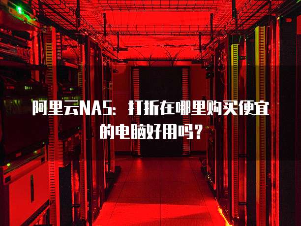 阿里云NAS:打折在哪里购买便宜的电脑好用吗?