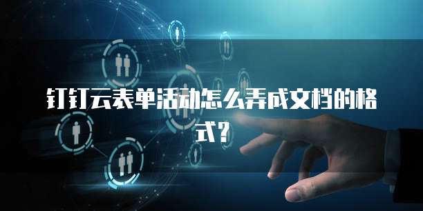 钉钉云表单活动怎么弄成文档的格式？