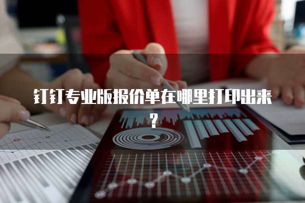 钉钉专业版报价单在哪里打印出来?