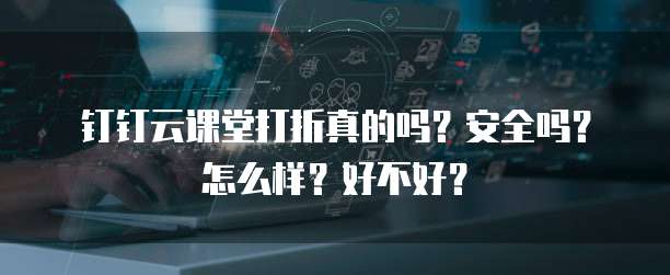钉钉云课堂打折真的吗?安全吗?怎么样?好不好?